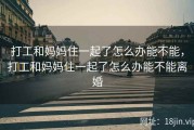 打工和妈妈住一起了怎么办能不能，打工和妈妈住一起了怎么办能不能离婚
