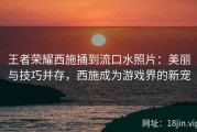 王者荣耀西施捅到流口水照片：美丽与技巧并存，西施成为游戏界的新宠