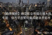 【趋势解析】麻豆影业传媒在线大热专题：官方平台如何乘风破浪开拓市场