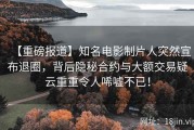【重磅报道】知名电影制片人突然宣布退圈，背后隐秘合约与大额交易疑云重重令人唏嘘不已！