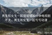 男生和女生一起错错错30分钟电视剧不大，男生和女生一起亏亏动漫