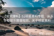 【独家爆料】51明星黑料专题：从头条看娱乐圈潜规则，关于明星黑料