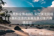 【吃瓜黑料全情追踪】实时关注网络谣言下黑料信息的发展及其引发的舆情反应