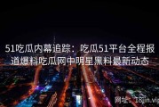 51吃瓜内幕追踪：吃瓜51平台全程报道爆料吃瓜网中明星黑料最新动态