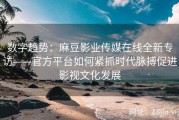 数字趋势：麻豆影业传媒在线全新专访——官方平台如何紧抓时代脉搏促进影视文化发展