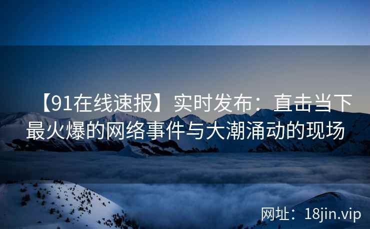【91在线速报】实时发布：直击当下最火爆的网络事件与大潮涌动的现场