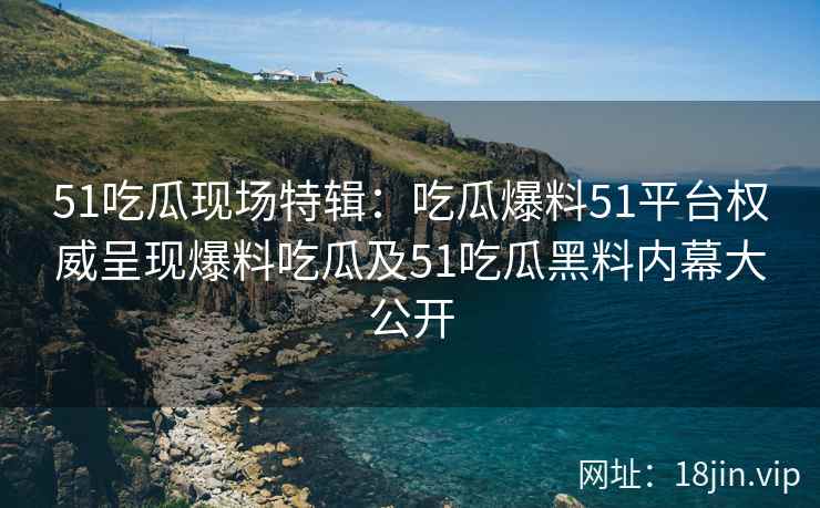 51吃瓜现场特辑：吃瓜爆料51平台权威呈现爆料吃瓜及51吃瓜黑料内幕大公开