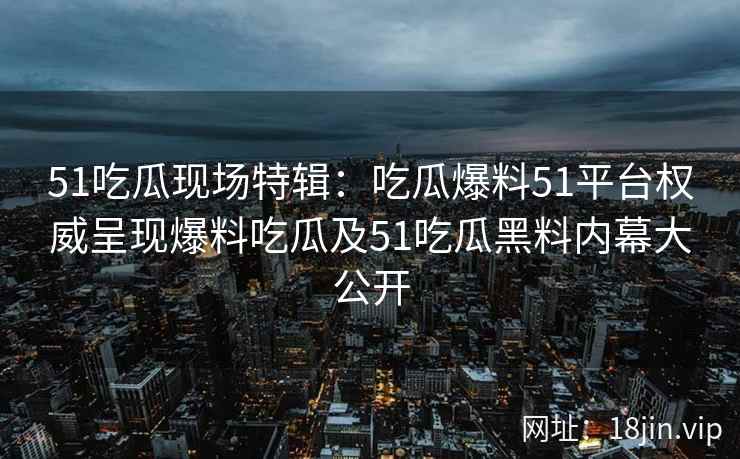 51吃瓜现场特辑：吃瓜爆料51平台权威呈现爆料吃瓜及51吃瓜黑料内幕大公开