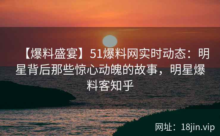 【爆料盛宴】51爆料网实时动态：明星背后那些惊心动魄的故事，明星爆料客知乎