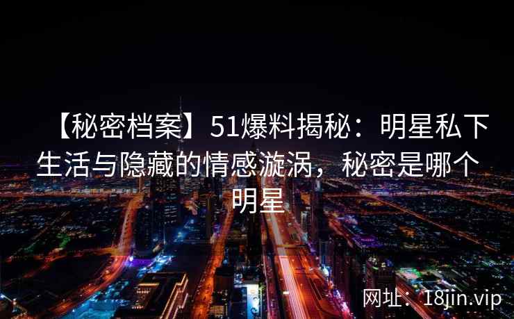 【秘密档案】51爆料揭秘：明星私下生活与隐藏的情感漩涡，秘密是哪个明星