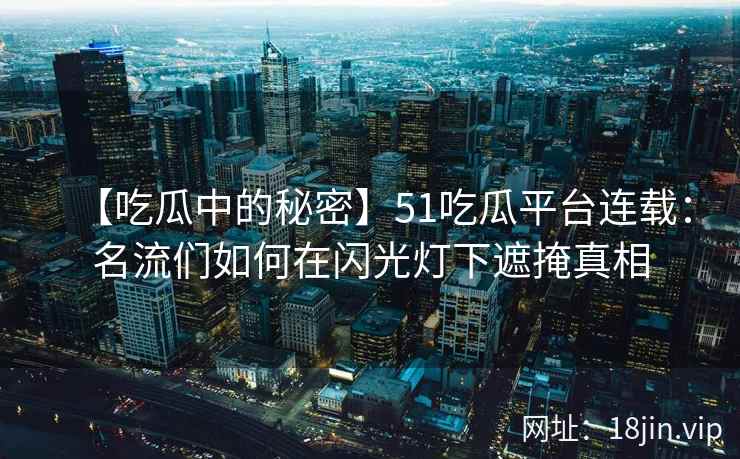 【吃瓜中的秘密】51吃瓜平台连载：名流们如何在闪光灯下遮掩真相