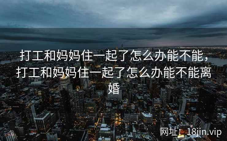 打工和妈妈住一起了怎么办能不能，打工和妈妈住一起了怎么办能不能离婚