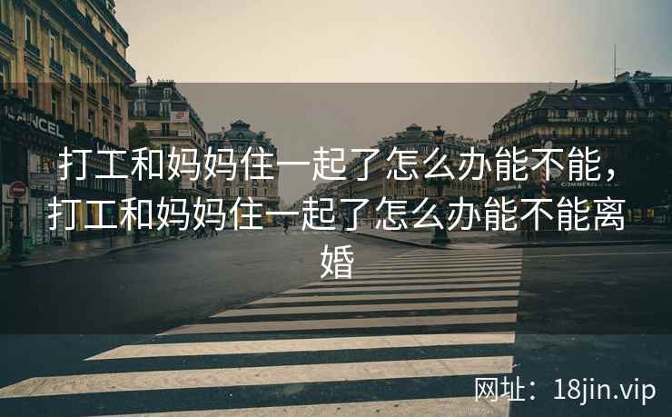 打工和妈妈住一起了怎么办能不能，打工和妈妈住一起了怎么办能不能离婚