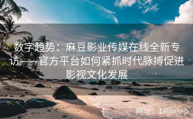 数字趋势：麻豆影业传媒在线全新专访——官方平台如何紧抓时代脉搏促进影视文化发展
