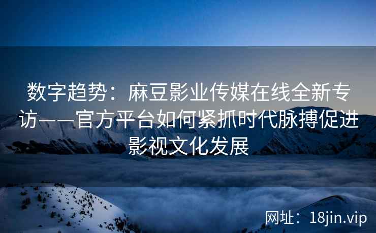 数字趋势：麻豆影业传媒在线全新专访——官方平台如何紧抓时代脉搏促进影视文化发展