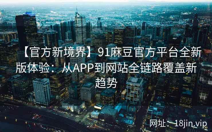 【官方新境界】91麻豆官方平台全新版体验：从APP到网站全链路覆盖新趋势