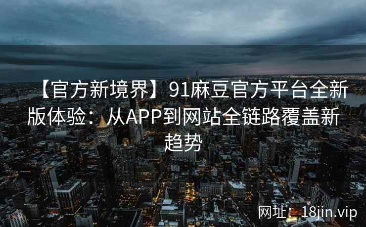 【官方新境界】91麻豆官方平台全新版体验：从APP到网站全链路覆盖新趋势