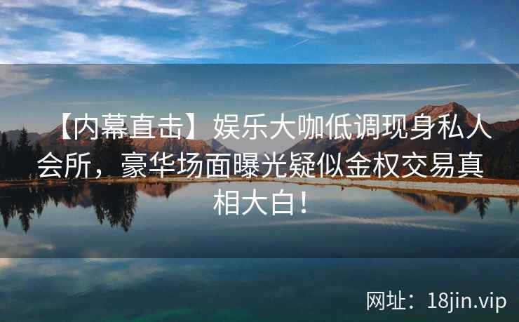 【内幕直击】娱乐大咖低调现身私人会所，豪华场面曝光疑似金权交易真相大白！