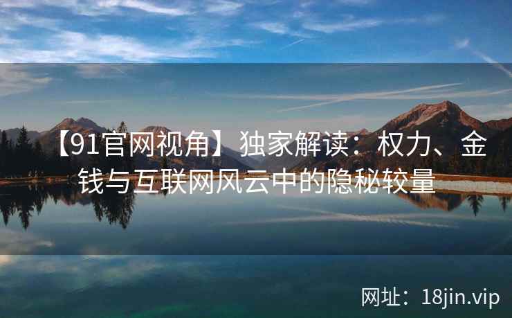 【91官网视角】独家解读：权力、金钱与互联网风云中的隐秘较量