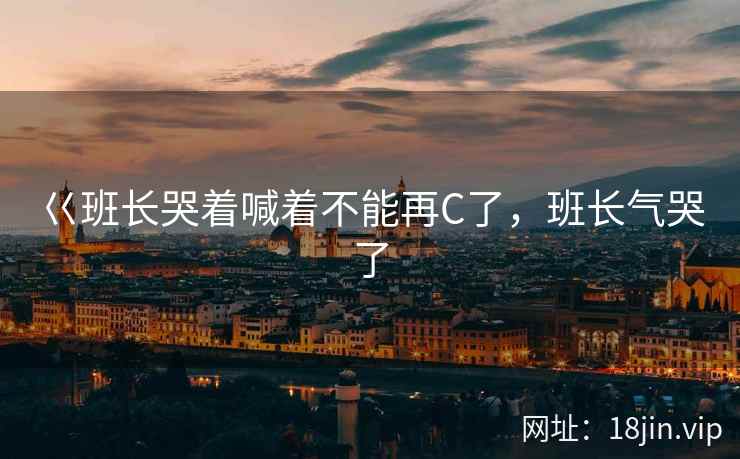 巜班长哭着喊着不能再C了，班长气哭了