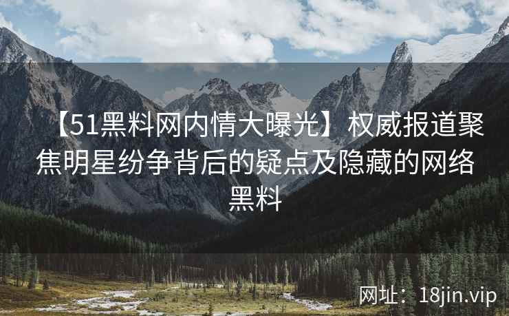 【51黑料网内情大曝光】权威报道聚焦明星纷争背后的疑点及隐藏的网络黑料