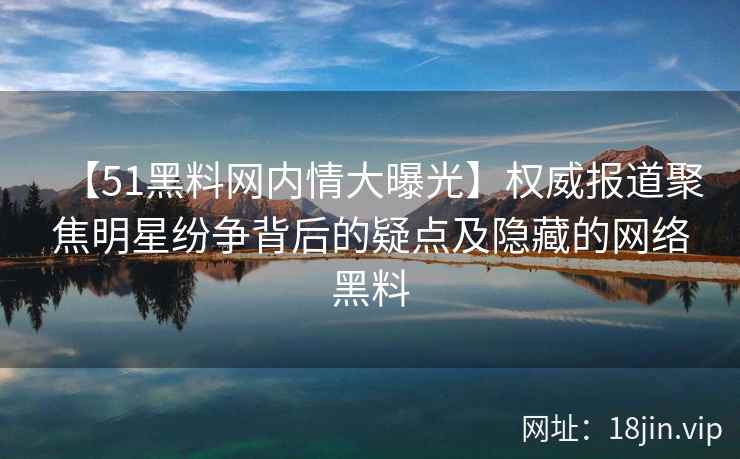 【51黑料网内情大曝光】权威报道聚焦明星纷争背后的疑点及隐藏的网络黑料
