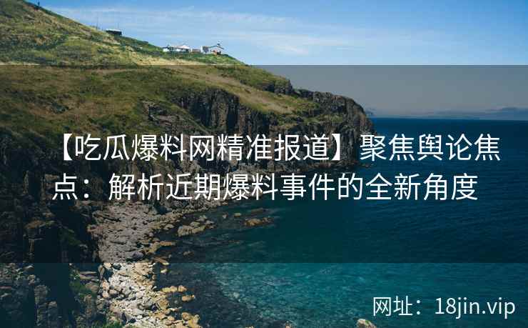 【吃瓜爆料网精准报道】聚焦舆论焦点：解析近期爆料事件的全新角度