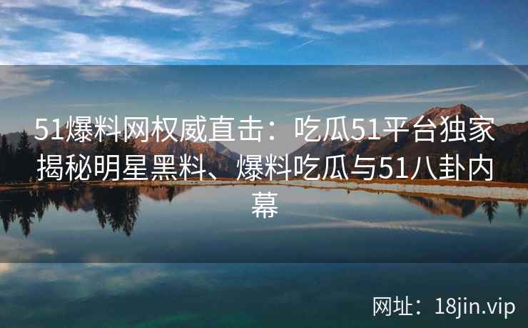 51爆料网权威直击：吃瓜51平台独家揭秘明星黑料、爆料吃瓜与51八卦内幕