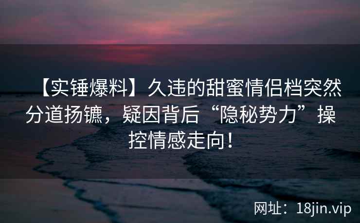 【实锤爆料】久违的甜蜜情侣档突然分道扬镳，疑因背后“隐秘势力”操控情感走向！
