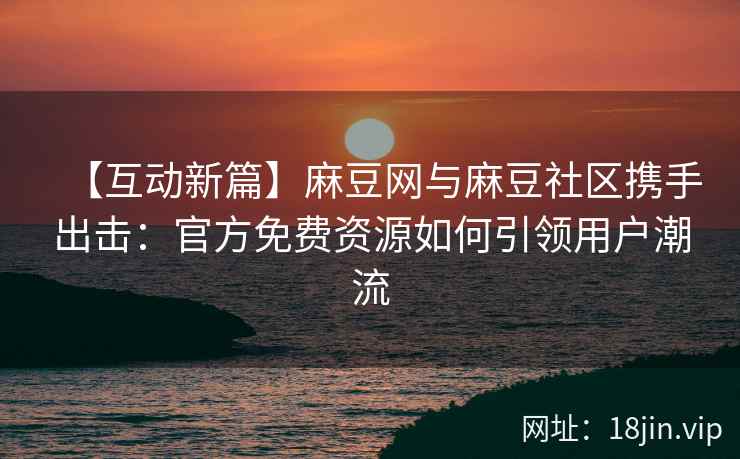 【互动新篇】麻豆网与麻豆社区携手出击：官方免费资源如何引领用户潮流