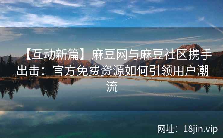 【互动新篇】麻豆网与麻豆社区携手出击：官方免费资源如何引领用户潮流