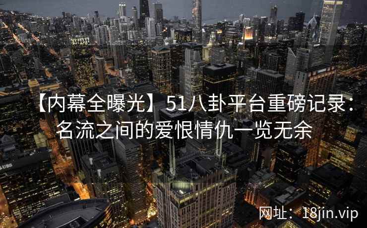 【内幕全曝光】51八卦平台重磅记录：名流之间的爱恨情仇一览无余
