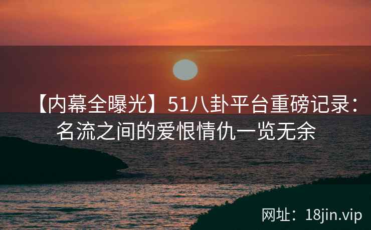 【内幕全曝光】51八卦平台重磅记录：名流之间的爱恨情仇一览无余