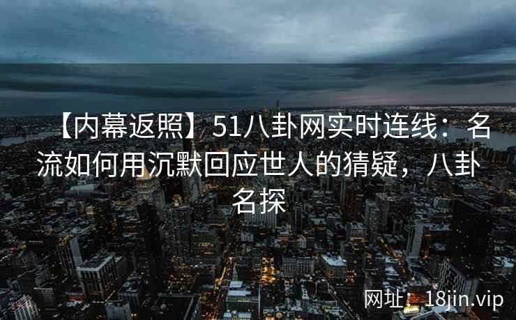 【内幕返照】51八卦网实时连线：名流如何用沉默回应世人的猜疑，八卦名探