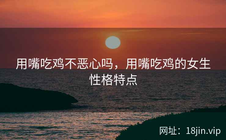 用嘴吃鸡不恶心吗，用嘴吃鸡的女生性格特点