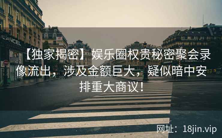 【独家揭密】娱乐圈权贵秘密聚会录像流出，涉及金额巨大，疑似暗中安排重大商议！