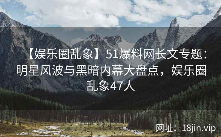 【娱乐圈乱象】51爆料网长文专题：明星风波与黑暗内幕大盘点，娱乐圈乱象47人