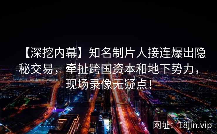 【深挖内幕】知名制片人接连爆出隐秘交易，牵扯跨国资本和地下势力，现场录像无疑点！