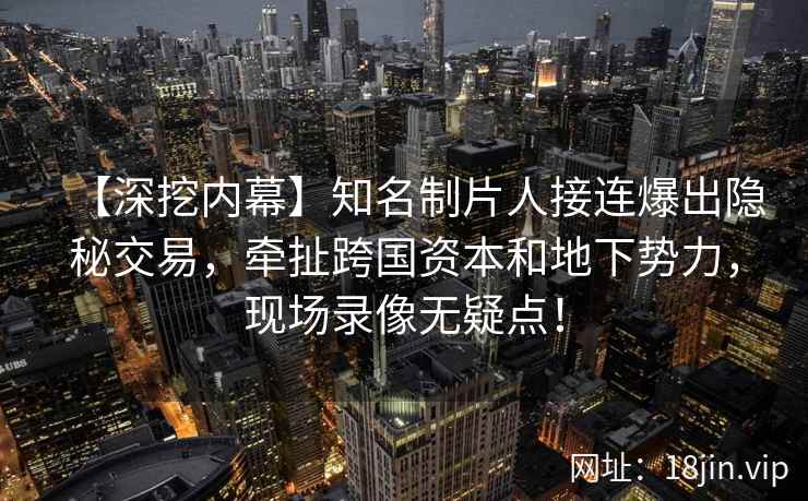 【深挖内幕】知名制片人接连爆出隐秘交易，牵扯跨国资本和地下势力，现场录像无疑点！