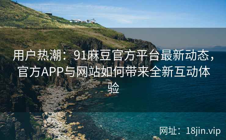 用户热潮：91麻豆官方平台最新动态，官方APP与网站如何带来全新互动体验