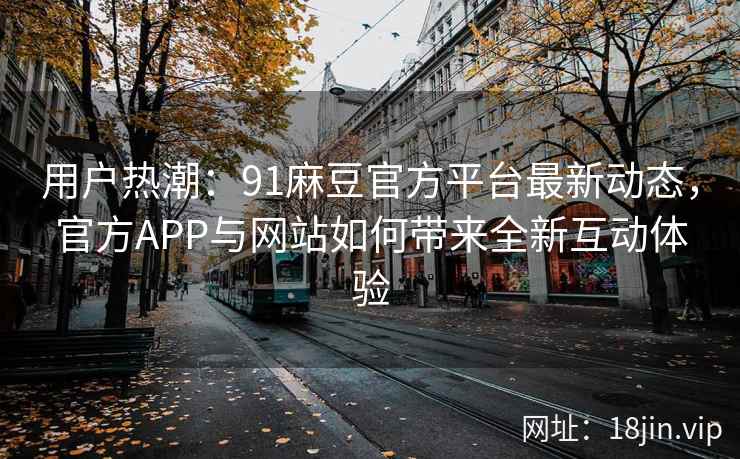 用户热潮：91麻豆官方平台最新动态，官方APP与网站如何带来全新互动体验