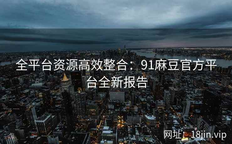 全平台资源高效整合：91麻豆官方平台全新报告