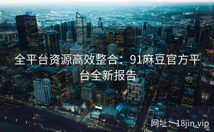 全平台资源高效整合：91麻豆官方平台全新报告