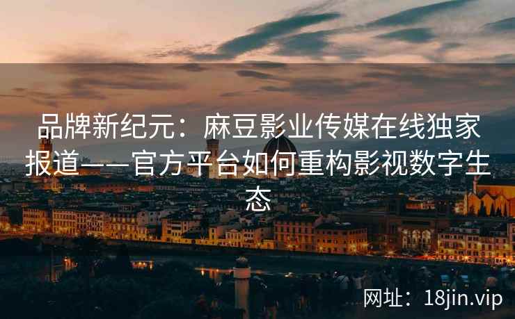 品牌新纪元：麻豆影业传媒在线独家报道——官方平台如何重构影视数字生态