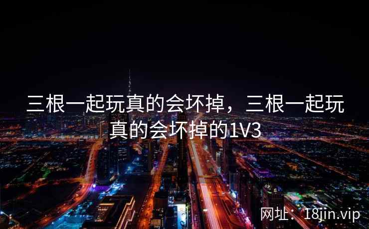 三根一起玩真的会坏掉，三根一起玩真的会坏掉的1V3