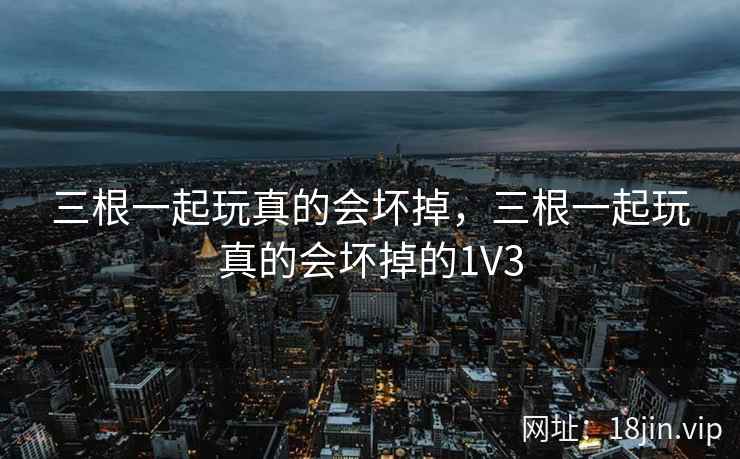 三根一起玩真的会坏掉，三根一起玩真的会坏掉的1V3
