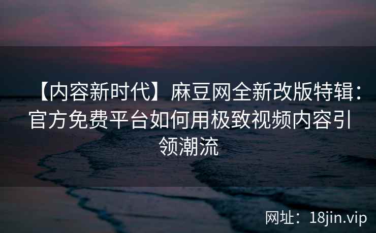 【内容新时代】麻豆网全新改版特辑：官方免费平台如何用极致视频内容引领潮流