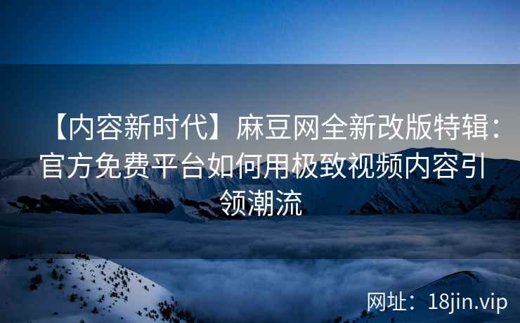 【内容新时代】麻豆网全新改版特辑：官方免费平台如何用极致视频内容引领潮流