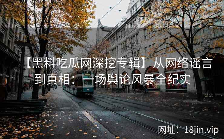 【黑料吃瓜网深挖专辑】从网络谣言到真相：一场舆论风暴全纪实