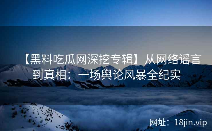 【黑料吃瓜网深挖专辑】从网络谣言到真相：一场舆论风暴全纪实